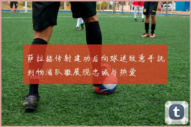 萨拉赫传射建功后向球迷致意手抚利物浦队徽展现忠诚与热爱