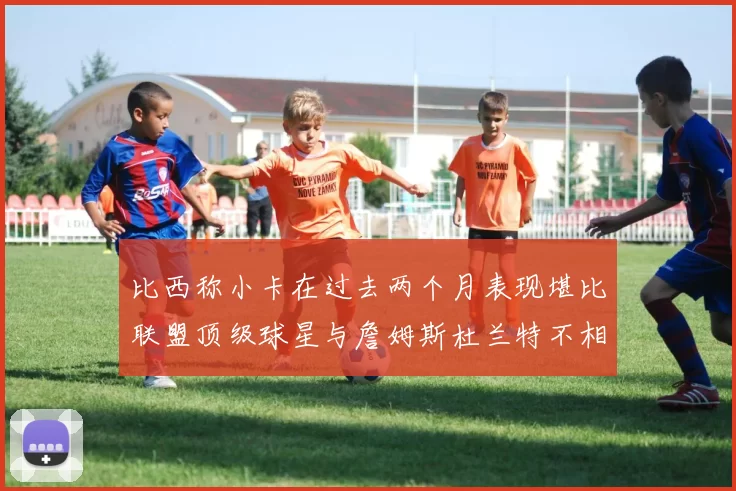 比西称小卡在过去两个月表现堪比联盟顶级球星与詹姆斯杜兰特不相上下