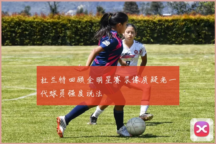 杜兰特回顾全明星赛录像质疑老一代球员强度说法