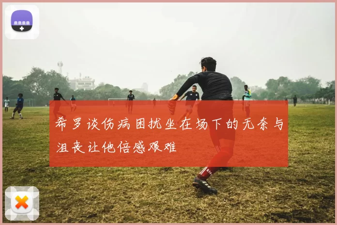 希罗谈伤病困扰坐在场下的无奈与沮丧让他倍感艰难