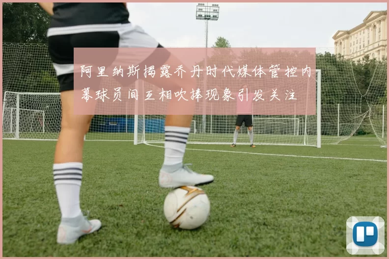 阿里纳斯揭露乔丹时代媒体管控内幕球员间互相吹捧现象引发关注