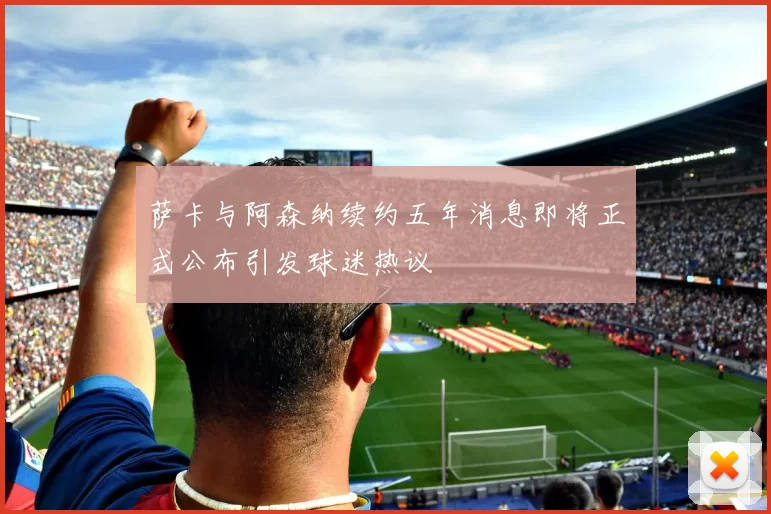 萨卡与阿森纳续约五年消息即将正式公布引发球迷热议