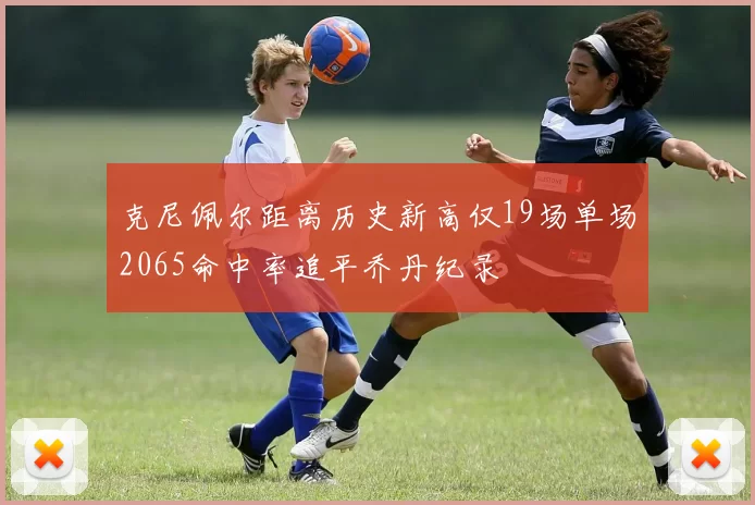 克尼佩尔距离历史新高仅19场单场2065命中率追平乔丹纪录