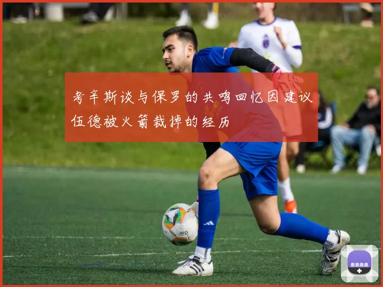 考辛斯谈与保罗的共鸣回忆因建议伍德被火箭裁掉的经历