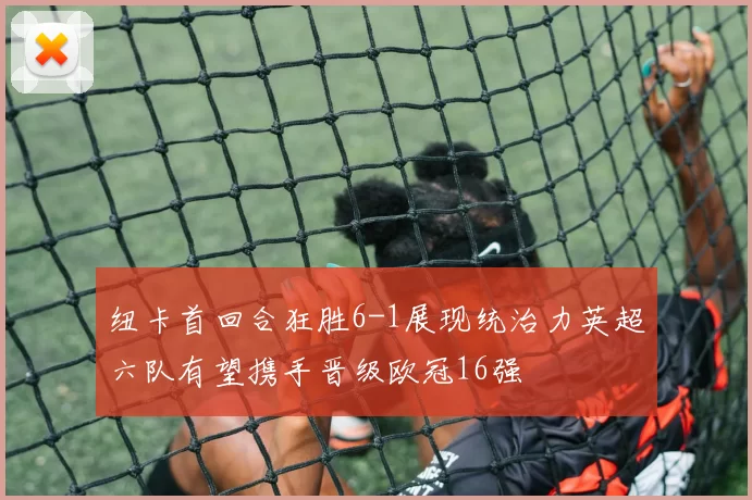 纽卡首回合狂胜6-1展现统治力英超六队有望携手晋级欧冠16强