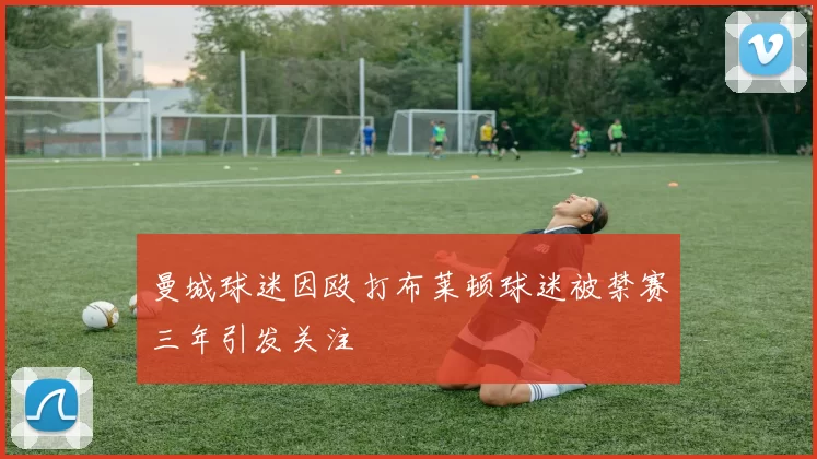 曼城球迷因殴打布莱顿球迷被禁赛三年引发关注