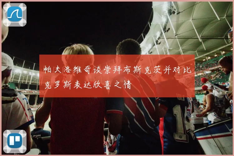 帕夫洛维奇谈崇拜布斯克茨并对比克罗斯表达欣喜之情